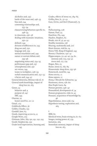 INDEX
290
alcoholics and, 250
battle of the sexes and, 248–55
bias and, 244
cementing relationships and,
253–54
characterizing behaviors specific to,
248–55
in classroom, 256–58
dealing with traumatic situations,
250–52
defined, 244
division of differences in, 245
drug use and, 250
language and, 255
mental retardation and, 249
nature or nurture debate and,
255–56
negotiating status and, 254–55
performance gap and, 257
schizophrenia and, 250
sex versus, 244
teams in workplace, 258–59
verbal communication and, 252–53
x factor and, 244–47
General dementia, lifetime risk of, 16
General math knowledge, impact of
sleep loss on, 163
Genes, 53
behavior and, 4
purpose of, 247
SRY, 245
Glucose, 19
brain’s need for, 20–21
Gmail, 273
Goldilocks Effect, 36
Goldin, Claudia, 193
Goodall, Jane, 63
Goods, improving access to, 21
Google News, 273
Gottman, John, 189–90, 191, 192, 193
Gould, Stephen Jay, 252
Grade level expectations, learning and,
145
Grades, effects of stress on, 184–85
Griffey, Ken, Jr., 51–52
Guns, Germs, and Steel (Diamond), 75
H
Hallucinating, 228
Hamm, Paul, 23
Haseltine, Flo, 249
Hayden, Stephen, 82
Heads, size of, 37, 42–43
Healthy insomnia, 158
Hearing, multimedia and, 210
Heart disease, risk for, 24
Henry VIII, King of England, 245
Heston, Charleton, 140–41
Hippocampus, 22, 40–41, 54, 62
memory and, 103, 139–41
stress and, 177, 179
Hogan, Ben, 23
Home, stress in, 183–85
Homeostatic sleep drive, 155–56
Homework, need for, 144
Homo erectus, 11
Homo sapiens, 11
Honey, I Shrunk the Submarine, 54
Hormones, stress, 178–80
How People Learn, 84
Human genome, 246–47
Humankind, development of, 34
Human pregnancies, risks in, 43
Humans, acquisition of knowledge by,
46
Hypothalamus, stress and, 174
Hypothesis testing, exploration and,
265
I
IBM, 82
Identical twins, brain wiring in, 61–62
Images, testing power of, 239
Imitation, 269
Immediate memory, impact of sleep
loss on, 163
 
