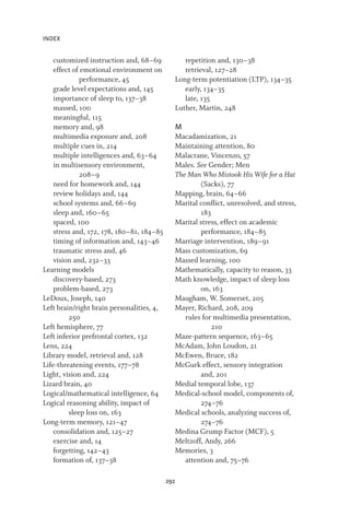INDEX
292
customized instruction and, 68–69
effect of emotional environment on
performance, 45
grade level expectations and, 145
importance of sleep to, 137–38
massed, 100
meaningful, 115
memory and, 98
multimedia exposure and, 208
multiple cues in, 214
multiple intelligences and, 63–64
in multisensory environment,
208–9
need for homework and, 144
review holidays and, 144
school systems and, 66–69
sleep and, 160–65
spaced, 100
stress and, 172, 178, 180–81, 184–85
timing of information and, 143–46
traumatic stress and, 46
vision and, 232–33
Learning models
discovery-based, 273
problem-based, 273
LeDoux, Joseph, 140
Left brain/right brain personalities, 4,
250
Left hemisphere, 77
Left inferior prefrontal cortex, 132
Lens, 224
Library model, retrieval and, 128
Life-threatening events, 177–78
Light, vision and, 224
Lizard brain, 40
Logical/mathematical intelligence, 64
Logical reasoning ability, impact of
sleep loss on, 163
Long-term memory, 121–47
consolidation and, 125–27
exercise and, 14
forgetting, 142–43
formation of, 137–38
repetition and, 130–38
retrieval, 127–28
Long-term potentiation (LTP), 134–35
early, 134–35
late, 135
Luther, Martin, 248
M
Macadamization, 21
Maintaining attention, 80
Malacrane, Vincenzo, 57
Males. See Gender; Men
The Man Who Mistook His Wife for a Hat
(Sacks), 77
Mapping, brain, 64–66
Marital conflict, unresolved, and stress,
183
Marital stress, effect on academic
performance, 184–85
Marriage intervention, 189–91
Mass customization, 69
Massed learning, 100
Mathematically, capacity to reason, 33
Math knowledge, impact of sleep loss
on, 163
Maugham, W. Somerset, 205
Mayer, Richard, 208, 209
rules for multimedia presentation,
210
Maze-pattern sequence, 163–65
McAdam, John Loudon, 21
McEwen, Bruce, 182
McGurk effect, sensory integration
and, 201
Medial temporal lobe, 137
Medical-school model, components of,
274–76
Medical schools, analyzing success of,
274–76
Medina Grump Factor (MCF), 5
Meltzoff, Andy, 266
Memories, 3
attention and, 75–76
 