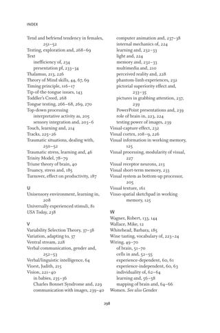 INDEX
298
Tend and befriend tendency in females,
251–52
Testing, exploration and, 268–69
Text
inefficiency of, 234
presentation pf, 233–34
Thalamus, 213, 226
Theory of Mind skills, 44, 67, 69
Timing principle, 116–17
Tip-of-the-tongue issues, 143
Toddler’s Creed, 268
Tongue testing, 266–68, 269, 270
Top-down processing
interpretative activity as, 205
sensory integration and, 203–6
Touch, learning and, 214
Tracks, 225–26
Traumatic situations, dealing with,
250–52
Traumatic stress, learning and, 46
Trinity Model, 78–79
Triune theory of brain, 40
Truancy, stress and, 185
Turnover, effect on productivity, 187
U
Unisensory environment, learning in,
208
Universally experienced stimuli, 81
USA Today, 238
V
Variability Selection Theory, 37–38
Variation, adapting to, 37
Ventral stream, 228
Verbal communication, gender and,
252–53
Verbal/linguistic intelligence, 64
Viorst, Judith, 215
Vision, 221–40
in babies, 235–36
Charles Bonnet Syndrome and, 229
communication with images, 239–40
computer animation and, 237–38
internal mechanics of, 224
learning and, 232–33
light and, 224
memory and, 232–33
multimedia and, 210
perceived reality and, 228
phantom-limb experiences, 232
pictorial superiority effect and,
233–35
pictures in grabbing attention, 237,
239
PowerPoint presentations and, 239
role of brain in, 223, 224
testing power of images, 239
Visual-capture effect, 232
Visual cortex, 108–9, 226
Visual information in working memory,
125
Visual processing, modularity of visual,
227
Visual receptor neurons, 213
Visual short-term memory, 233
Visual system as bottom-up processor,
205
Visual texture, 161
Visuo-spatial sketchpad in working
memory, 125
W
Wagner, Robert, 133, 144
Wallace, Mike, 12
Whitehead, Barbara, 185
Wine tasting, vocabulary of, 223–24
Wiring, 49–70
of brain, 51–70
cells in and, 52–55
experience-dependent, 60, 61
experience-independent, 60, 63
individuality of, 62–64
learning and, 56–58
mapping of brain and, 64–66
Women. See also Gender
 