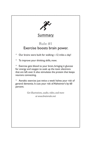 Summary
Rule #1
Exercise boosts brain power.
Our brains were built for walking—12 miles a day!
•
•
To improve your thinking skills,
•
• move.
Exercise gets blood to your brain, bringing it glucose
•
•
for energy and oxygen to soak up the toxic electrons
that are left over. It also stimulates the protein that keeps
neurons connecting.
Aerobic exercise just twice a week halves your risk of
•
•
general dementia. It cuts your risk of Alzheimer’s by 60
percent.
Get illustrations, audio, video, and more
at www.brainrules.net
 