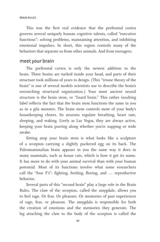 BRAIN RULES
40
This was the first real evidence that the prefrontal cortex
governs several uniquely human cognitive talents, called “executive
functions”: solving problems, maintaining attention, and inhibiting
emotional impulses. In short, this region controls many of the
behaviors that separate us from other animals. And from teenagers.
meet your brain
The prefrontal cortex is only the newest addition to the
brain. Three brains are tucked inside your head, and parts of their
structure took millions of years to design. (This “triune theory of the
brain” is one of several models scientists use to describe the brain’s
overarching structural organization.) Your most ancient neural
structure is the brain stem, or “lizard brain.” This rather insulting
label reflects the fact that the brain stem functions the same in you
as in a gila monster. The brain stem controls most of your body’s
housekeeping chores. Its neurons regulate breathing, heart rate,
sleeping, and waking. Lively as Las Vegas, they are always active,
keeping your brain purring along whether you’re napping or wide
awake.
Sitting atop your brain stem is what looks like a sculpture
of a scorpion carrying a slightly puckered egg on its back. The
Paleomammalian brain appears in you the same way it does in
many mammals, such as house cats, which is how it got its name.
It has more to do with your animal survival than with your human
potential. Most of its functions involve what some researchers
call the “four F’s”: fighting, feeding, fleeing, and … reproductive
behavior.
Several parts of this “second brain” play a large role in the Brain
Rules. The claw of the scorpion, called the amygdale, allows you
to feel rage. Or fear. Or pleasure. Or memories of past experiences
of rage, fear, or pleasure. The amygdala is responsible for both
the creation of emotions and the memories they generate. The
leg attaching the claw to the body of the scorpion is called the
 
