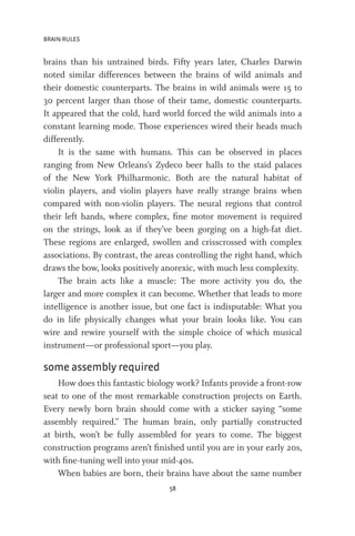 BRAIN RULES
58
brains than his untrained birds. Fifty years later, Charles Darwin
noted similar differences between the brains of wild animals and
their domestic counterparts. The brains in wild animals were 15 to
30 percent larger than those of their tame, domestic counterparts.
It appeared that the cold, hard world forced the wild animals into a
constant learning mode. Those experiences wired their heads much
differently.
It is the same with humans. This can be observed in places
ranging from New Orleans’s Zydeco beer halls to the staid palaces
of the New York Philharmonic. Both are the natural habitat of
violin players, and violin players have really strange brains when
compared with non-violin players. The neural regions that control
their left hands, where complex, fine motor movement is required
on the strings, look as if they’ve been gorging on a high-fat diet.
These regions are enlarged, swollen and crisscrossed with complex
associations. By contrast, the areas controlling the right hand, which
draws the bow, looks positively anorexic, with much less complexity.
The brain acts like a muscle: The more activity you do, the
larger and more complex it can become. Whether that leads to more
intelligence is another issue, but one fact is indisputable: What you
do in life physically changes what your brain looks like. You can
wire and rewire yourself with the simple choice of which musical
instrument—or professional sport—you play.
some assembly required
How does this fantastic biology work? Infants provide a front-row
seat to one of the most remarkable construction projects on Earth.
Every newly born brain should come with a sticker saying “some
assembly required.” The human brain, only partially constructed
at birth, won’t be fully assembled for years to come. The biggest
construction programs aren’t finished until you are in your early 20s,
with fine-tuning well into your mid-40s.
When babies are born, their brains have about the same number
 