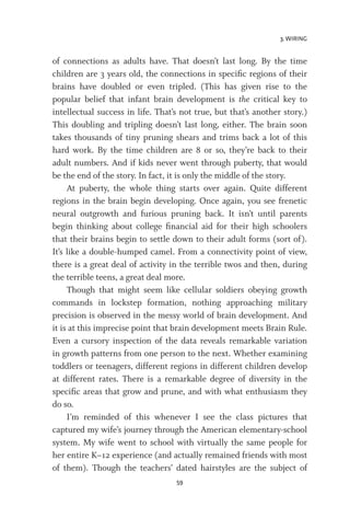 3. WIRING
59
of connections as adults have. That doesn’t last long. By the time
children are 3 years old, the connections in specific regions of their
brains have doubled or even tripled. (This has given rise to the
popular belief that infant brain development is the critical key to
intellectual success in life. That’s not true, but that’s another story.)
This doubling and tripling doesn’t last long, either. The brain soon
takes thousands of tiny pruning shears and trims back a lot of this
hard work. By the time children are 8 or so, they’re back to their
adult numbers. And if kids never went through puberty, that would
be the end of the story. In fact, it is only the middle of the story.
At puberty, the whole thing starts over again. Quite different
regions in the brain begin developing. Once again, you see frenetic
neural outgrowth and furious pruning back. It isn’t until parents
begin thinking about college financial aid for their high schoolers
that their brains begin to settle down to their adult forms (sort of).
It’s like a double-humped camel. From a connectivity point of view,
there is a great deal of activity in the terrible twos and then, during
the terrible teens, a great deal more.
Though that might seem like cellular soldiers obeying growth
commands in lockstep formation, nothing approaching military
precision is observed in the messy world of brain development. And
it is at this imprecise point that brain development meets Brain Rule.
Even a cursory inspection of the data reveals remarkable variation
in growth patterns from one person to the next. Whether examining
toddlers or teenagers, different regions in different children develop
at different rates. There is a remarkable degree of diversity in the
specific areas that grow and prune, and with what enthusiasm they
do so.
I’m reminded of this whenever I see the class pictures that
captured my wife’s journey through the American elementary-school
system. My wife went to school with virtually the same people for
her entire K–12 experience (and actually remained friends with most
of them). Though the teachers’ dated hairstyles are the subject of
 