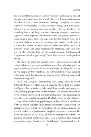 3. WIRING
63
The United States has one of the most extensive and complex ground
transportation systems in the world. There are lots of variations on
the idea of “road,” from interstate freeways, turnpikes, and state
highways to residential streets, one-lane alleys, and dirt roads.
Pathways in the human brain are similarly diverse. We have the
neural equivalents of large interstate freeways, turnpikes, and state
highways. These big trunks are the same from one person to the next,
functioning in yours about the same way they function in mine. So a
great deal of the structure and function of the brain is predictable, a
property that allows the word “science” to be attached to the end of
the word “neuro” and keeps people like me employed. Such similarity
may be the ultimate fruit of the double-humped developmental
program we talked of previously. That’s the experience-independent
wiring.
It’s when you get to the smaller routes—the brain’s equivalent of
residential streets, one-laners and dirt roads—that individual patterns
begin to show up. Every brain has a lot of these smaller paths, and in
no two people are they identical. The individuality is seen at the level
of the very small, but because we have so much of it, the very small
amounts to a big deal.
It is one thing to demonstrate that every brain is wired
differently from every other brain. It is another to say that this affects
intelligence. Two scientists, a behavioral theorist and a neurosurgeon,
offer differing perspectives on the subject. The theorist believes in
seven to nine categories of multiple intelligence. The neurosurgeon
also believes in multiple categories. He thinks there may be billions.
Meet Howard Gardner, psychologist, author, educator, and father
of the so-called Multiple Intelligences movement. Gardner had the
audacity to suggest that the competency of the human mind is too
multifaceted to be boiled down to simplistic numerical measures. He
threw out the idea of IQ tests, and then he attempted to reframe the
question of human intellectual skill. Like a cognitive Jane Goodall
in an urban jungle, Gardner and his colleagues observed real people
 