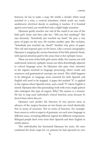 3. WIRING
65
however, he has to make a map. He wields a slender white wand
attached to a wire, a cortical stimulator, which sends out small,
unobtrusive electrical shocks to anything it touches. If it brushed
against your hand, you would feel only a slight tingly sensation.
Ojemann gently touches one end of the wand to an area of the
little girl’s brain and then asks her, “Did you feel anything?” She
says dreamily, “Somebody just touched my hand.” He puts a tiny
piece of paper on the area. He touches another spot. She exclaims,
“Somebody just touched my cheek!” Another tiny piece of paper.
This call and response goes on for hours. Like a neural cartographer,
Ojemann is mapping the various functions of his little patient’s brain,
with special attention paid to the areas close to her epileptic tissue.
These are tests of the little girl’s motor skills. For reasons not well
understood, however, epileptic tissues are often disturbingly adjacent
to critical language areas. So Ojemann also pays close attention
to the regions involved in language processing, where words and
sentences and grammatical concepts are stored. This child happens
to be bilingual, so language areas essential for both Spanish and
English will need to be mapped. A paper dot marked “S” is applied
to the regions where Spanish exists, and a small “E” where English is
stored. Ojemann does this painstaking work with every single patient
who undergoes this type of surgery. Why? The answer is a stunner.
He has to map each individual’s critical function areas because he
doesn’t know where they are.
Ojemann can’t predict the function of very precise areas in
advance of the surgery because no two brains are wired identically.
Not in terms of structure. Not in terms of function. For example,
from nouns to verbs to aspects of grammar, we each store language in
different areas, recruiting different regions for different components.
Bilingual people don’t even store their Spanish and their English in
similar places.
This individuality has fascinated Ojemann for years. He once
combined the brain maps for 117 patients he had operated on over
 