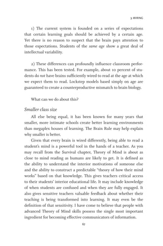 3. WIRING
67
1) The current system is founded on a series of expectations
that certain learning goals should be achieved by a certain age.
Yet there is no reason to suspect that the brain pays attention to
those expectations. Students of the same age show a great deal of
intellectual variability.
2) These differences can profoundly influence classroom perfor-
mance. This has been tested. For example, about 10 percent of stu-
dents do not have brains sufficiently wired to read at the age at which
we expect them to read. Lockstep models based simply on age are
guaranteed to create a counterproductive mismatch to brain biology.
What can we do about this?
Smaller class size
All else being equal, it has been known for many years that
smaller, more intimate schools create better learning environments
than megaplex houses of learning. The Brain Rule may help explain
why smaller is better.
Given that every brain is wired differently, being able to read a
student’s mind is a powerful tool in the hands of a teacher. As you
may recall from the Survival chapter, Theory of Mind is about as
close to mind reading as humans are likely to get. It is defined as
the ability to understand the interior motivations of someone else
and the ability to construct a predictable “theory of how their mind
works” based on that knowledge. This gives teachers critical access
to their students’ interior educational life. It may include knowledge
of when students are confused and when they are fully engaged. It
also gives sensitive teachers valuable feedback about whether their
teaching is being transformed into learning. It may even be the
definition of that sensitivity. I have come to believe that people with
advanced Theory of Mind skills possess the single most important
ingredient for becoming effective communicators of information.
 