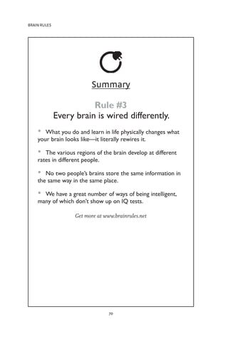 BRAIN RULES
70
Summary
Rule #3
Every brain is wired differently.
What you do and learn in life physically changes what
•
•
your brain looks like—it literally rewires it.
The various regions of the brain develop at different
•
•
rates in different people.
No two people’s brains store the same information in
•
•
the same way in the same place.
We have a great number of ways of being intelligent,
•
•
many of which don’t show up on IQ tests.
Get more at www.brainrules.net
 