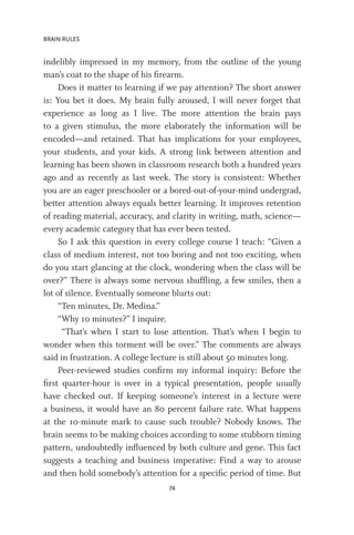 BRAIN RULES
74
indelibly impressed in my memory, from the outline of the young
man’s coat to the shape of his firearm.
Does it matter to learning if we pay attention? The short answer
is: You bet it does. My brain fully aroused, I will never forget that
experience as long as I live. The more attention the brain pays
to a given stimulus, the more elaborately the information will be
encoded—and retained. That has implications for your employees,
your students, and your kids. A strong link between attention and
learning has been shown in classroom research both a hundred years
ago and as recently as last week. The story is consistent: Whether
you are an eager preschooler or a bored-out-of-your-mind undergrad,
better attention always equals better learning. It improves retention
of reading material, accuracy, and clarity in writing, math, science—
every academic category that has ever been tested.
So I ask this question in every college course I teach: “Given a
class of medium interest, not too boring and not too exciting, when
do you start glancing at the clock, wondering when the class will be
over?” There is always some nervous shuffling, a few smiles, then a
lot of silence. Eventually someone blurts out:
“Ten minutes, Dr. Medina.”
“Why 10 minutes?” I inquire.
“That’s when I start to lose attention. That’s when I begin to
wonder when this torment will be over.” The comments are always
said in frustration. A college lecture is still about 50 minutes long.
Peer-reviewed studies confirm my informal inquiry: Before the
first quarter-hour is over in a typical presentation, people usually
have checked out. If keeping someone’s interest in a lecture were
a business, it would have an 80 percent failure rate. What happens
at the 10-minute mark to cause such trouble? Nobody knows. The
brain seems to be making choices according to some stubborn timing
pattern, undoubtedly influenced by both culture and gene. This fact
suggests a teaching and business imperative: Find a way to arouse
and then hold somebody’s attention for a specific period of time. But
 