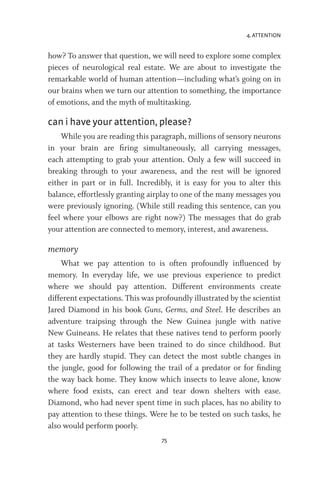4. ATTENTION
75
how? To answer that question, we will need to explore some complex
pieces of neurological real estate. We are about to investigate the
remarkable world of human attention—including what’s going on in
our brains when we turn our attention to something, the importance
of emotions, and the myth of multitasking.
can i have your attention, please?
While you are reading this paragraph, millions of sensory neurons
in your brain are firing simultaneously, all carrying messages,
each attempting to grab your attention. Only a few will succeed in
breaking through to your awareness, and the rest will be ignored
either in part or in full. Incredibly, it is easy for you to alter this
balance, effortlessly granting airplay to one of the many messages you
were previously ignoring. (While still reading this sentence, can you
feel where your elbows are right now?) The messages that do grab
your attention are connected to memory, interest, and awareness.
memory
What we pay attention to is often profoundly influenced by
memory. In everyday life, we use previous experience to predict
where we should pay attention. Different environments create
different expectations. This was profoundly illustrated by the scientist
Jared Diamond in his book Guns, Germs, and Steel. He describes an
adventure traipsing through the New Guinea jungle with native
New Guineans. He relates that these natives tend to perform poorly
at tasks Westerners have been trained to do since childhood. But
they are hardly stupid. They can detect the most subtle changes in
the jungle, good for following the trail of a predator or for finding
the way back home. They know which insects to leave alone, know
where food exists, can erect and tear down shelters with ease.
Diamond, who had never spent time in such places, has no ability to
pay attention to these things. Were he to be tested on such tasks, he
also would perform poorly.
 