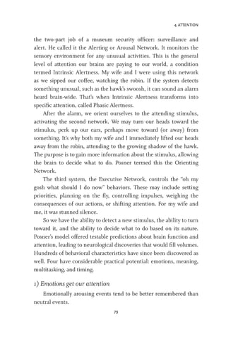 4. ATTENTION
79
the two-part job of a museum security officer: surveillance and
alert. He called it the Alerting or Arousal Network. It monitors the
sensory environment for any unusual activities. This is the general
level of attention our brains are paying to our world, a condition
termed Intrinsic Alertness. My wife and I were using this network
as we sipped our coffee, watching the robin. If the system detects
something unusual, such as the hawk’s swoosh, it can sound an alarm
heard brain-wide. That’s when Intrinsic Alertness transforms into
specific attention, called Phasic Alertness.
After the alarm, we orient ourselves to the attending stimulus,
activating the second network. We may turn our heads toward the
stimulus, perk up our ears, perhaps move toward (or away) from
something. It’s why both my wife and I immediately lifted our heads
away from the robin, attending to the growing shadow of the hawk.
The purpose is to gain more information about the stimulus, allowing
the brain to decide what to do. Posner termed this the Orienting
Network.
The third system, the Executive Network, controls the “oh my
gosh what should I do now” behaviors. These may include setting
priorities, planning on the fly, controlling impulses, weighing the
consequences of our actions, or shifting attention. For my wife and
me, it was stunned silence.
So we have the ability to detect a new stimulus, the ability to turn
toward it, and the ability to decide what to do based on its nature.
Posner’s model offered testable predictions about brain function and
attention, leading to neurological discoveries that would fill volumes.
Hundreds of behavioral characteristics have since been discovered as
well. Four have considerable practical potential: emotions, meaning,
multitasking, and timing.
1) Emotions get our attention
Emotionally arousing events tend to be better remembered than
neutral events.
 