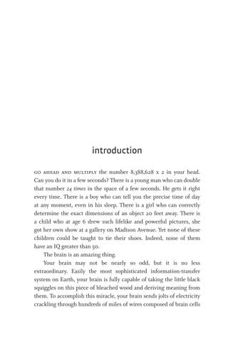 go ahead and multiply the number 8,388,628 x 2 in your head.
Can you do it in a few seconds? There is a young man who can double
that number 24 times in the space of a few seconds. He gets it right
every time. There is a boy who can tell you the precise time of day
at any moment, even in his sleep. There is a girl who can correctly
determine the exact dimensions of an object 20 feet away. There is
a child who at age 6 drew such lifelike and powerful pictures, she
got her own show at a gallery on Madison Avenue. Yet none of these
children could be taught to tie their shoes. Indeed, none of them
have an IQ greater than 50.
The brain is an amazing thing.
Your brain may not be nearly so odd, but it is no less
extraordinary. Easily the most sophisticated information-transfer
system on Earth, your brain is fully capable of taking the little black
squiggles on this piece of bleached wood and deriving meaning from
them. To accomplish this miracle, your brain sends jolts of electricity
crackling through hundreds of miles of wires composed of brain cells
introduction
 