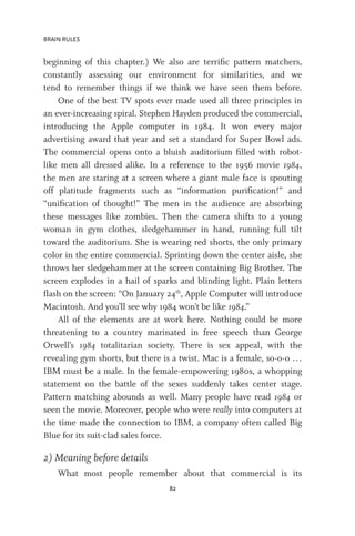 BRAIN RULES
82
beginning of this chapter.) We also are terrific pattern matchers,
constantly assessing our environment for similarities, and we
tend to remember things if we think we have seen them before.
One of the best TV spots ever made used all three principles in
an ever-increasing spiral. Stephen Hayden produced the commercial,
introducing the Apple computer in 1984. It won every major
advertising award that year and set a standard for Super Bowl ads.
The commercial opens onto a bluish auditorium filled with robot-
like men all dressed alike. In a reference to the 1956 movie 1984,
the men are staring at a screen where a giant male face is spouting
off platitude fragments such as “information purification!” and
“unification of thought!” The men in the audience are absorbing
these messages like zombies. Then the camera shifts to a young
woman in gym clothes, sledgehammer in hand, running full tilt
toward the auditorium. She is wearing red shorts, the only primary
color in the entire commercial. Sprinting down the center aisle, she
throws her sledgehammer at the screen containing Big Brother. The
screen explodes in a hail of sparks and blinding light. Plain letters
flash on the screen: “On January 24th
, Apple Computer will introduce
Macintosh. And you’ll see why 1984 won’t be like 1984.”
All of the elements are at work here. Nothing could be more
threatening to a country marinated in free speech than George
Orwell’s 1984 totalitarian society. There is sex appeal, with the
revealing gym shorts, but there is a twist. Mac is a female, so-o-o …
IBM must be a male. In the female-empowering 1980s, a whopping
statement on the battle of the sexes suddenly takes center stage.
Pattern matching abounds as well. Many people have read 1984 or
seen the movie. Moreover, people who were really into computers at
the time made the connection to IBM, a company often called Big
Blue for its suit-clad sales force.
2) Meaning before details
What most people remember about that commercial is its
 