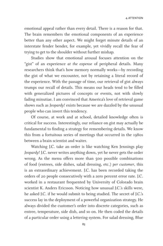 4. ATTENTION
83
emotional appeal rather than every detail. There is a reason for that.
The brain remembers the emotional components of an experience
better than any other aspect. We might forget minute details of an
interstate fender bender, for example, yet vividly recall the fear of
trying to get to the shoulder without further mishap.
Studies show that emotional arousal focuses attention on the
“gist” of an experience at the expense of peripheral details. Many
researchers think that’s how memory normally works—by recording
the gist of what we encounter, not by retaining a literal record of
the experience. With the passage of time, our retrieval of gist always
trumps our recall of details. This means our heads tend to be filled
with generalized pictures of concepts or events, not with slowly
fading minutiae. I am convinced that America’s love of retrieval game
shows such as Jeopardy! exists because we are dazzled by the unusual
people who can invert this tendency.
Of course, at work and at school, detailed knowledge often is
critical for success. Interestingly, our reliance on gist may actually be
fundamental to finding a strategy for remembering details. We know
this from a fortuitous series of meetings that occurred in the 1980s
between a brain scientist and waiter.
Watching J.C. take an order is like watching Ken Jennings play
Jeopardy! J.C. never writes anything down, yet he never gets the order
wrong. As the menu offers more than 500 possible combinations
of food (entrees, side dishes, salad dressing, etc.) per customer, this
is an extraordinary achievement. J.C. has been recorded taking the
orders of 20 people consecutively with a zero percent error rate. J.C.
worked in a restaurant frequented by University of Colorado brain
scientist K. Anders Ericsson. Noticing how unusual J.C.’s skills were,
he asked J.C. if he would submit to being studied. The secret of J.C.’s
success lay in the deployment of a powerful organization strategy. He
always divided the customer’s order into discrete categories, such as
entree, temperature, side dish, and so on. He then coded the details
of a particular order using a lettering system. For salad dressing, Blue
 
