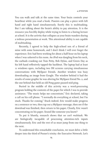 4. ATTENTION
85
You can walk and talk at the same time. Your brain controls your
heartbeat while you read a book. Pianists can play a piece with left
hand and right hand simultaneously. Surely this is multitasking.
But I am talking about the brain’s ability to pay attention. It is the
resource you forcibly deploy while trying to listen to a boring lecture
at school. It is the activity that collapses as your brain wanders during
a tedious presentation at work. This attentional ability is not capable
of multitasking.
Recently, I agreed to help the high-school son of a friend of
mine with some homework, and I don’t think I will ever forget the
experience. Eric had been working for about a half-hour on his laptop
when I was ushered to his room. An iPod was dangling from his neck,
the earbuds cranking out Tom Petty, Bob Dylan, and Green Day as
his left hand reflexively tapped the backbeat. The laptop had at least
11 windows open, including two IM screens carrying simultaneous
conversations with MySpace friends. Another window was busy
downloading an image from Google. The window behind it had the
results of some graphic he was altering for MySpace friend No. 2, and
the one behind that held an old Pong game paused mid-ping.
Buried in the middle of this activity was a word-processing
program holding the contents of the paper for which I was to provide
assistance. “The music helps me concentrate,” Eric declared, taking
a call on his cell phone. “I normally do everything at school, but I’m
stuck. Thanks for coming.” Stuck indeed. Eric would make progress
on a sentence or two, then tap out a MySpace message, then see if the
download was finished, then return to his paper. Clearly, Eric wasn’t
concentrating on his paper. Sound like someone you know?
To put it bluntly, research shows that we can’t multitask. We
are biologically incapable of processing attention-rich inputs
simultaneously. Eric and the rest of us must jump from one thing to
the next.
To understand this remarkable conclusion, we must delve a little
deeper into the third of Posner’s trinity: the Executive Network. Let’s
 