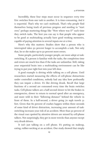 4. ATTENTION
87
Incredibly, these four steps must occur in sequence every time
Eric switches from one task to another. It is time-consuming. And it
is sequential. That’s why we can’t multitask. That’s why people find
themselves losing track of previous progress and needing to “start
over,” perhaps muttering things like “Now where was I?” each time
they switch tasks. The best you can say is that people who appear
to be good at multitasking actually have good working memories,
capable of paying attention to several inputs one at a time.
Here’s why this matters: Studies show that a person who is
interrupted takes 50 percent longer to accomplish a task. Not only
that, he or she makes up to 50 percent more errors.
Some people, particularly younger people, are more adept at task-
switching. If a person is familiar with the tasks, the completion time
and errors are much less than if the tasks are unfamiliar. Still, taking
your sequential brain into a multitasking environment can be like
trying to put your right foot into your left shoe.
A good example is driving while talking on a cell phone. Until
researchers started measuring the effects of cell-phone distractions
under controlled conditions, nobody had any idea how profoundly
they can impair a driver. It’s like driving drunk. Recall that large
fractions of a second are consumed every time the brain switches
tasks. Cell-phone talkers are a half-second slower to hit the brakes in
emergencies, slower to return to normal speed after an emergency,
and more wild in their “following distance” behind the vehicle in
front of them. In a half-second, a driver going 70 mph travels 51
feet. Given that 80 percent of crashes happen within three seconds
of some kind of driver distraction, increasing your amount of task-
switching increases your risk of an accident. More than 50 percent of
the visual cues spotted by attentive drivers are missed by cell-phone
talkers. Not surprisingly, they get in more wrecks than anyone except
very drunk drivers.
It isn’t just talking on a cell phone. It’s putting on makeup,
eating, rubber-necking at an accident. One study showed that simply
 