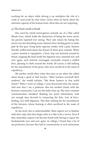 BRAIN RULES
88
reaching for an object while driving a car multiplies the risk of a
crash or near-crash by nine times. Given what we know about the
attention capacity of the human brain, these data are not surprising.
4) The brain needs a break
Our need for timed interruptions reminds me of a film called
Mondo Cane, which holds the distinction of being the worst movie
my parents reported ever seeing. Their sole reason for hating this
movie was one disturbing scene: farmers force-feeding geese to make
pâté de foie gras. Using fairly vigorous strokes with a pole, farmers
literally stuffed food down the throats of these poor animals. When
a goose wanted to regurgitate, a brass ring was fastened around its
throat, trapping the food inside the digestive tract. Jammed over and
over again, such nutrient oversupply eventually created a stuffed
liver, pleasing to chefs around the world. Of course, it did nothing
for the nourishment of the geese, who were sacrificed in the name of
expediency.
My mother would often relate this story to me when she talked
about being a good or bad teacher. “Most teachers overstuff their
students,” she would exclaim, “like those farmers in that awful
movie!” When I went to college, I soon discovered what she meant.
And now that I am a professor who has worked closely with the
business community, I can see the habit close up. The most common
communication mistakes? Relating too much information, with
not enough time devoted to connecting the dots. Lots of force-
feeding, very little digestion. This does nothing for the nourishment
of the listeners, whose learning is often sacrificed in the name of
expediency.
At one level, this is understandable. Most experts are so familiar
with their topic that they forget what it is like to be a novice. Even if
they remember, experts can become bored with having to repeat the
fundamentals over and over again. In college, I found that a lot of
my professors, because they had to communicate at such elementary
 