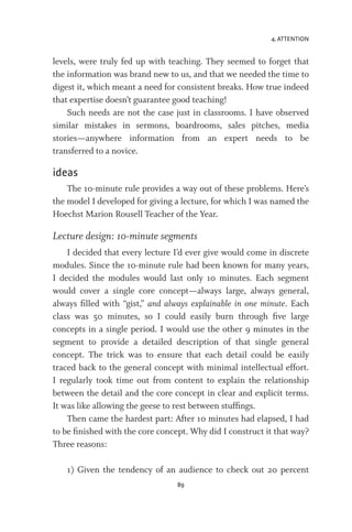 4. ATTENTION
89
levels, were truly fed up with teaching. They seemed to forget that
the information was brand new to us, and that we needed the time to
digest it, which meant a need for consistent breaks. How true indeed
that expertise doesn’t guarantee good teaching!
Such needs are not the case just in classrooms. I have observed
similar mistakes in sermons, boardrooms, sales pitches, media
stories—anywhere information from an expert needs to be
transferred to a novice.
ideas
The 10-minute rule provides a way out of these problems. Here’s
the model I developed for giving a lecture, for which I was named the
Hoechst Marion Rousell Teacher of the Year.
Lecture design: 10-minute segments
I decided that every lecture I’d ever give would come in discrete
modules. Since the 10-minute rule had been known for many years,
I decided the modules would last only 10 minutes. Each segment
would cover a single core concept—always large, always general,
always filled with “gist,” and always explainable in one minute. Each
class was 50 minutes, so I could easily burn through five large
concepts in a single period. I would use the other 9 minutes in the
segment to provide a detailed description of that single general
concept. The trick was to ensure that each detail could be easily
traced back to the general concept with minimal intellectual effort.
I regularly took time out from content to explain the relationship
between the detail and the core concept in clear and explicit terms.
It was like allowing the geese to rest between stuffings.
Then came the hardest part: After 10 minutes had elapsed, I had
to be finished with the core concept. Why did I construct it that way?
Three reasons:
1) Given the tendency of an audience to check out 20 percent
 