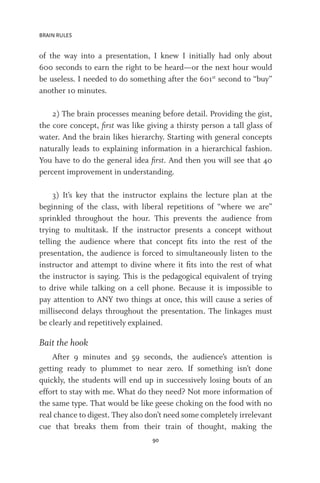 BRAIN RULES
90
of the way into a presentation, I knew I initially had only about
600 seconds to earn the right to be heard—or the next hour would
be useless. I needed to do something after the 601st
second to “buy”
another 10 minutes.
2) The brain processes meaning before detail. Providing the gist,
the core concept, first was like giving a thirsty person a tall glass of
water. And the brain likes hierarchy. Starting with general concepts
naturally leads to explaining information in a hierarchical fashion.
You have to do the general idea first. And then you will see that 40
percent improvement in understanding.
3) It’s key that the instructor explains the lecture plan at the
beginning of the class, with liberal repetitions of “where we are”
sprinkled throughout the hour. This prevents the audience from
trying to multitask. If the instructor presents a concept without
telling the audience where that concept fits into the rest of the
presentation, the audience is forced to simultaneously listen to the
instructor and attempt to divine where it fits into the rest of what
the instructor is saying. This is the pedagogical equivalent of trying
to drive while talking on a cell phone. Because it is impossible to
pay attention to ANY two things at once, this will cause a series of
millisecond delays throughout the presentation. The linkages must
be clearly and repetitively explained.
Bait the hook
After 9 minutes and 59 seconds, the audience’s attention is
getting ready to plummet to near zero. If something isn’t done
quickly, the students will end up in successively losing bouts of an
effort to stay with me. What do they need? Not more information of
the same type. That would be like geese choking on the food with no
real chance to digest. They also don’t need some completely irrelevant
cue that breaks them from their train of thought, making the
 