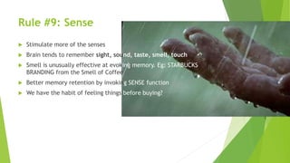 Rule #9: Sense
 Stimulate more of the senses
 Brain tends to remember sight, sound, taste, smell, touch
 Smell is unusually effective at evoking memory. Eg: STARBUCKS
BRANDING from the Smell of Coffee
 Better memory retention by invoking SENSE function
 We have the habit of feeling things before buying?
 