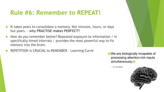 Rule #6: Remember to REPEAT!
 It takes years to consolidate a memory. Not minutes, hours, or days
but years. - why PRACTISE makes PERFECT?
 How do you remember better? Repeated exposure to information / in
specifically timed intervals / provides the most powerful way to fix
memory into the brain.
 REPETITION is CRUCIAL to REMEMBER – Learning Curve
 