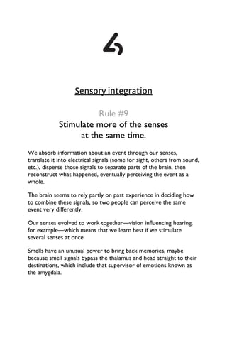 Sensory integration
Rule #9
Stimulate more of the senses
at the same time.
We absorb information about an event through our senses,
translate it into electrical signals (some for sight, others from sound,
etc.), disperse those signals to separate parts of the brain, then
reconstruct what happened, eventually perceiving the event as a
whole.
The brain seems to rely partly on past experience in deciding how
to combine these signals, so two people can perceive the same
event very differently.
Our senses evolved to work together—vision influencing hearing,
for example—which means that we learn best if we stimulate
several senses at once.
Smells have an unusual power to bring back memories, maybe
because smell signals bypass the thalamus and head straight to their
destinations, which include that supervisor of emotions known as
the amygdala.
 
