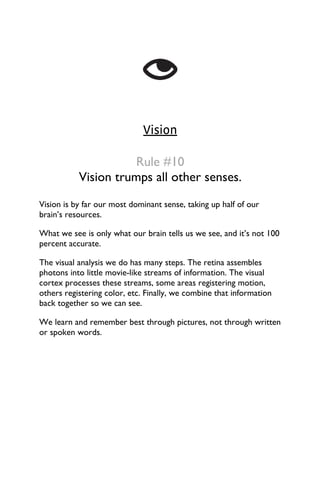 Vision
Rule #10
Vision trumps all other senses.
Vision is by far our most dominant sense, taking up half of our
brain’s resources.
What we see is only what our brain tells us we see, and it’s not 100
percent accurate.
The visual analysis we do has many steps. The retina assembles
photons into little movie-like streams of information. The visual
cortex processes these streams, some areas registering motion,
others registering color, etc. Finally, we combine that information
back together so we can see.
We learn and remember best through pictures, not through written
or spoken words.
 