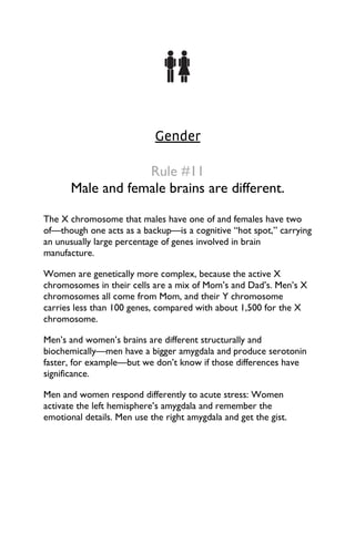 Gender
Rule #11
Male and female brains are different.
The X chromosome that males have one of and females have two
of—though one acts as a backup—is a cognitive “hot spot,” carrying
an unusually large percentage of genes involved in brain
manufacture.
Women are genetically more complex, because the active X
chromosomes in their cells are a mix of Mom’s and Dad’s. Men’s X
chromosomes all come from Mom, and their Y chromosome
carries less than 100 genes, compared with about 1,500 for the X
chromosome.
Men’s and women’s brains are different structurally and
biochemically—men have a bigger amygdala and produce serotonin
faster, for example—but we don’t know if those differences have
significance.
Men and women respond differently to acute stress: Women
activate the left hemisphere’s amygdala and remember the
emotional details. Men use the right amygdala and get the gist.
 