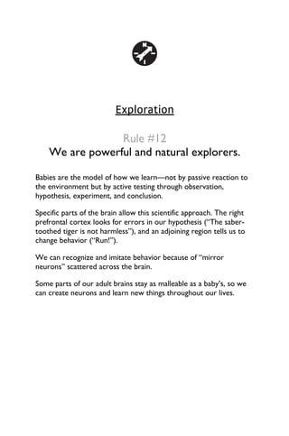 Exploration
Rule #12
We are powerful and natural explorers.
Babies are the model of how we learn—not by passive reaction to
the environment but by active testing through observation,
hypothesis, experiment, and conclusion.
Specific parts of the brain allow this scientific approach. The right
prefrontal cortex looks for errors in our hypothesis (“The saber-
toothed tiger is not harmless”), and an adjoining region tells us to
change behavior (“Run!”).
We can recognize and imitate behavior because of “mirror
neurons” scattered across the brain.
Some parts of our adult brains stay as malleable as a baby’s, so we
can create neurons and learn new things throughout our lives.
 