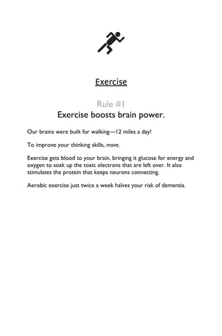 Exercise
Rule #1
Exercise boosts brain power.
Our brains were built for walking—12 miles a day!
To improve your thinking skills, move.
Exercise gets blood to your brain, bringing it glucose for energy and
oxygen to soak up the toxic electrons that are left over. It also
stimulates the protein that keeps neurons connecting.
Aerobic exercise just twice a week halves your risk of dementia.
 