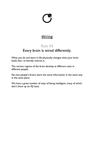 Wiring
Rule #3
Every brain is wired differently.
What you do and learn in life physically changes what your brain
looks like—it literally rewires it.
The various regions of the brain develop at different rates in
different people.
No two people’s brains store the same information in the same way
in the same place.
We have a great number of ways of being intelligent, many of which
don’t show up on IQ tests.
 