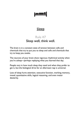 Sleep
Rule #7
Sleep well, think well.
The brain is in a constant state of tension between cells and
chemicals that try to put you to sleep and cells and chemicals that
try to keep you awake.
The neurons of your brain show vigorous rhythmical activity when
you’re asleep—perhaps replaying what you learned that day.
People vary in how much sleep they need and when they prefer to
get it, but the biological drive for an afternoon nap is universal.
Loss of sleep hurts attention, executive function, working memory,
mood, quantitative skills, logical reasoning, and even motor
dexterity.
 