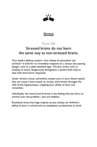 Stress
Rule #8
Stressed brains do not learn
the same way as non-stressed brains.
Your body’s defense system—the release of adrenaline and
cortisol—is built for an immediate response to a serious but passing
danger, such as a saber-toothed tiger. Chronic stress, such as
hostility at home, dangerously deregulates a system built only to
deal with short-term responses.
Under chronic stress, adrenaline creates scars in your blood vessels
that can cause a heart attack or stroke, and cortisol damages the
cells of the hippocampus, crippling your ability to learn and
remember.
Individually, the worst kind of stress is the feeling that you have no
control over the problem—you are helpless.
Emotional stress has huge impacts across society, on children’s
ability to learn in school and on employees’ productivity at work.
 