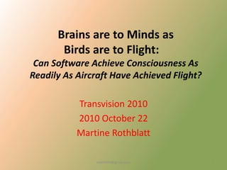 Brains are to Minds as
Birds are to Flight:
Can Software Achieve Consciousness As
Readily As Aircraft Have Achieved Flight?
Transvision 2010
2010 October 22
Martine Rothblatt
martine4@gmail.com 1
 