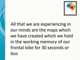 All that we are experiencing in
our minds are the maps which
we have created which we hold
in the working memory of our
frontal lobe for 30 seconds or
less

 