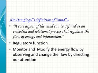 Dr.Dan Siegel’s definition of ―mind‖ • “A core aspect of the mind can be defined as an
embodied and relational process that regulates the
flow of energy and information.”
• Regulatory function
• Monitor and Modify the energy flow by
observing and change the flow by directing
our attention

 