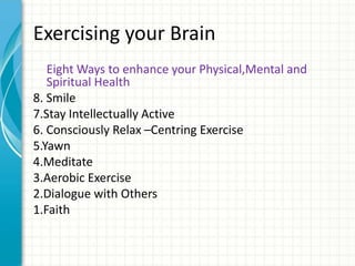 Exercising your Brain
Eight Ways to enhance your Physical,Mental and
Spiritual Health
8. Smile
7.Stay Intellectually Active
6. Consciously Relax –Centring Exercise
5.Yawn
4.Meditate
3.Aerobic Exercise
2.Dialogue with Others
1.Faith

 