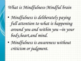 What is Mindfulness-Mindful brain
• Mindfulness is deliberately paying
full attention to what is happening
around you and within you –in your
body,heart,and mind.
• Mindfulness is awareness without
criticism or judgment.

 