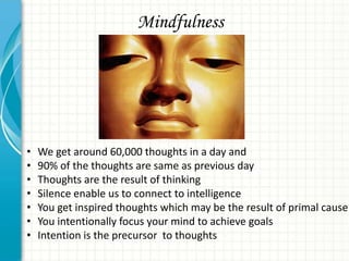Mindfulness

•
•
•
•
•
•
•

We get around 60,000 thoughts in a day and
90% of the thoughts are same as previous day
Thoughts are the result of thinking
Silence enable us to connect to intelligence
You get inspired thoughts which may be the result of primal cause
You intentionally focus your mind to achieve goals
Intention is the precursor to thoughts

 