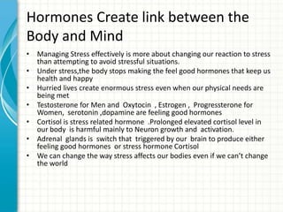 Hormones Create link between the
Body and Mind
• Managing Stress effectively is more about changing our reaction to stress
than attempting to avoid stressful situations.
• Under stress,the body stops making the feel good hormones that keep us
health and happy
• Hurried lives create enormous stress even when our physical needs are
being met
• Testosterone for Men and Oxytocin , Estrogen , Progressterone for
Women, serotonin ,dopamine are feeling good hormones
• Cortisol is stress related hormone .Prolonged elevated cortisol level in
our body is harmful mainly to Neuron growth and activation.
• Adrenal glands is switch that triggered by our brain to produce either
feeling good hormones or stress hormone Cortisol
• We can change the way stress affects our bodies even if we can’t change
the world

 