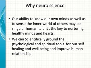 Why neuro science
• Our ability to know our own minds as well as
to sense the inner world of others may be
singular human talent , the key to nurturing
healthy minds and hearts.
• We can Scientifically ground the
psychological and spiritual tools for our self
healing and well being and improve human
relationship.

 
