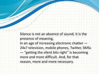 Silence is not an absence of sound; it is the
presence of meaning,
In an age of increasing electronic chatter —
24x7 television, mobile phones, Twitter, SMSs
— “getting the silent bits right” is becoming
more and more difficult. And, for that
reason, more and more necessary.

 