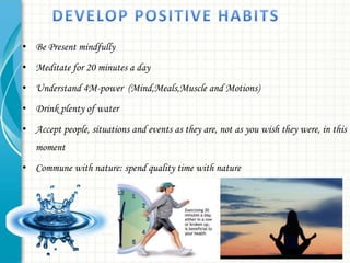 • Be Present mindfully
• Meditate for 20 minutes a day
• Understand 4M-power (Mind,Meals,Muscle and Motions)
• Drink plenty of water
• Accept people, situations and events as they are, not as you wish they were, in this
moment
• Commune with nature: spend quality time with nature

 