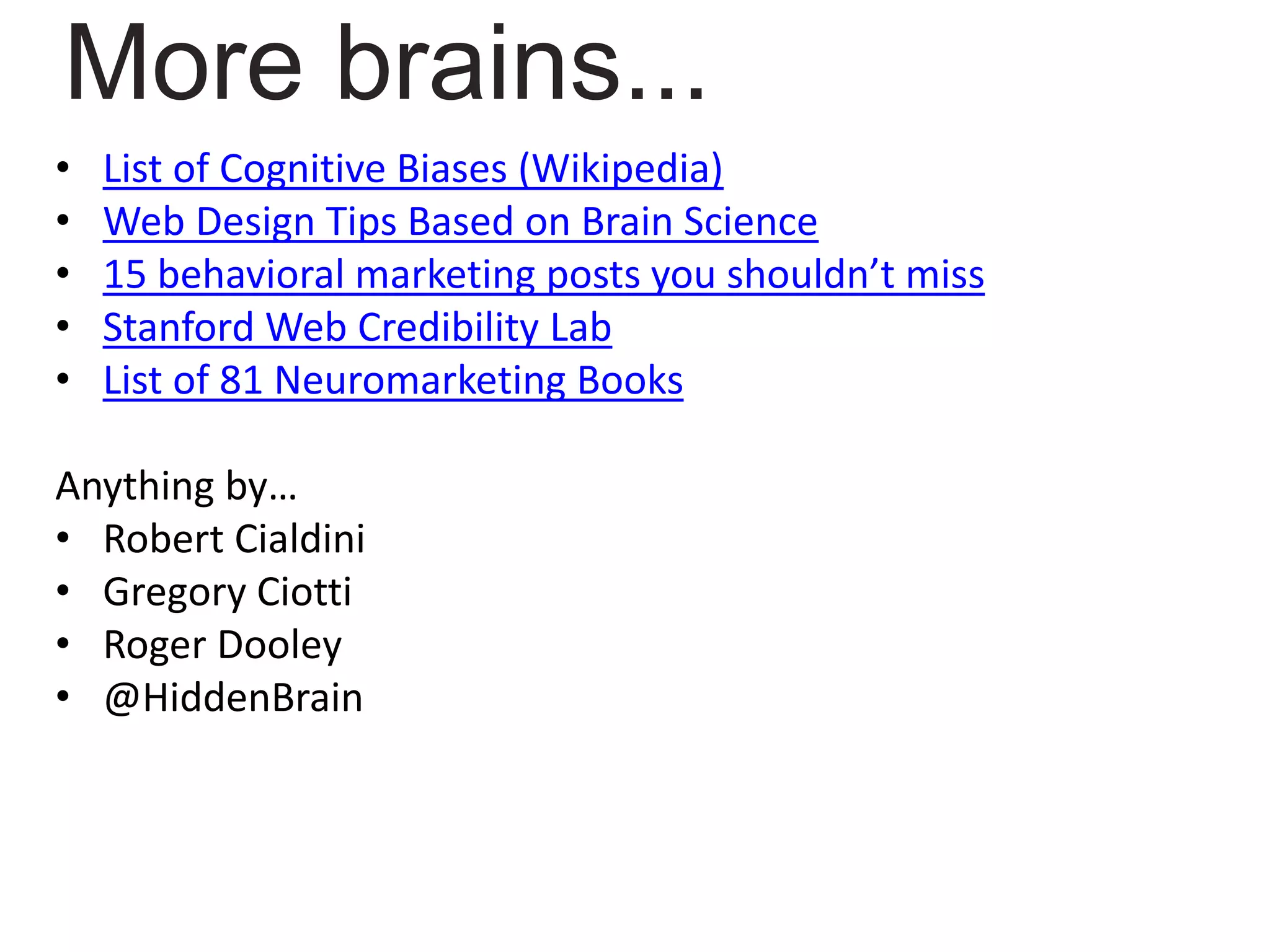 • List of Cognitive Biases (Wikipedia)
• Web Design Tips Based on Brain Science
• 15 behavioral marketing posts you shouldn’t miss
• Stanford Web Credibility Lab
• List of 81 Neuromarketing Books
Anything by…
• Robert Cialdini
• Gregory Ciotti
• Roger Dooley
• @HiddenBrain
More brains...
 