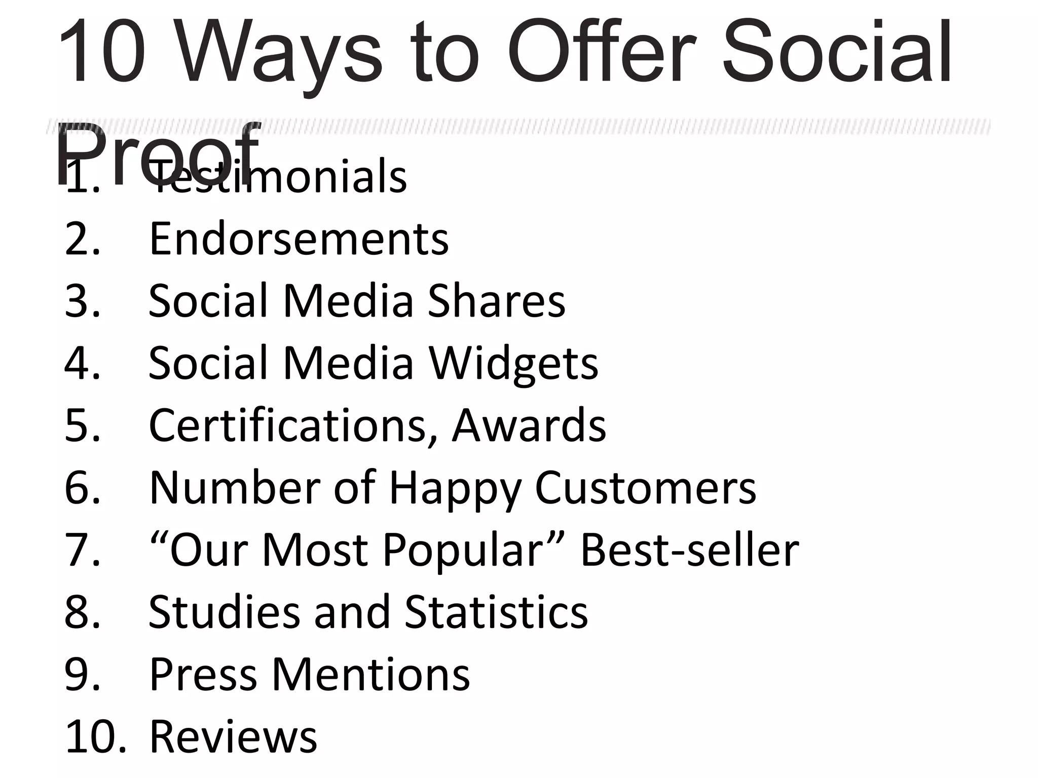 1. Testimonials
2. Endorsements
3. Social Media Shares
4. Social Media Widgets
5. Certifications, Awards
6. Number of Happy Customers
7. “Our Most Popular” Best-seller
8. Studies and Statistics
9. Press Mentions
10. Reviews
10 Ways to Offer Social
Proof
 