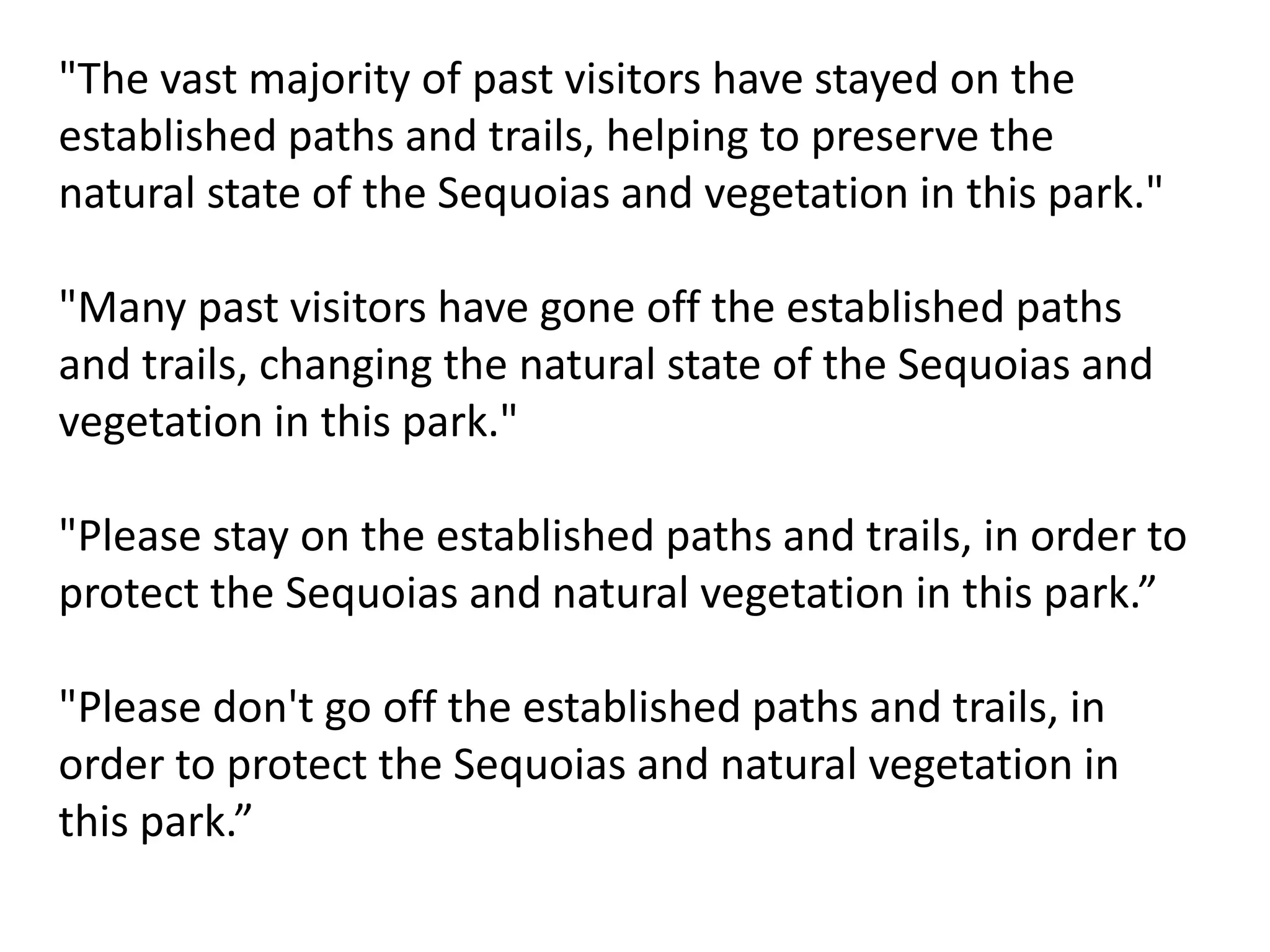 "The vast majority of past visitors have stayed on the
established paths and trails, helping to preserve the
natural state of the Sequoias and vegetation in this park."
"Many past visitors have gone off the established paths
and trails, changing the natural state of the Sequoias and
vegetation in this park."
"Please stay on the established paths and trails, in order to
protect the Sequoias and natural vegetation in this park.”
"Please don't go off the established paths and trails, in
order to protect the Sequoias and natural vegetation in
this park.”
 