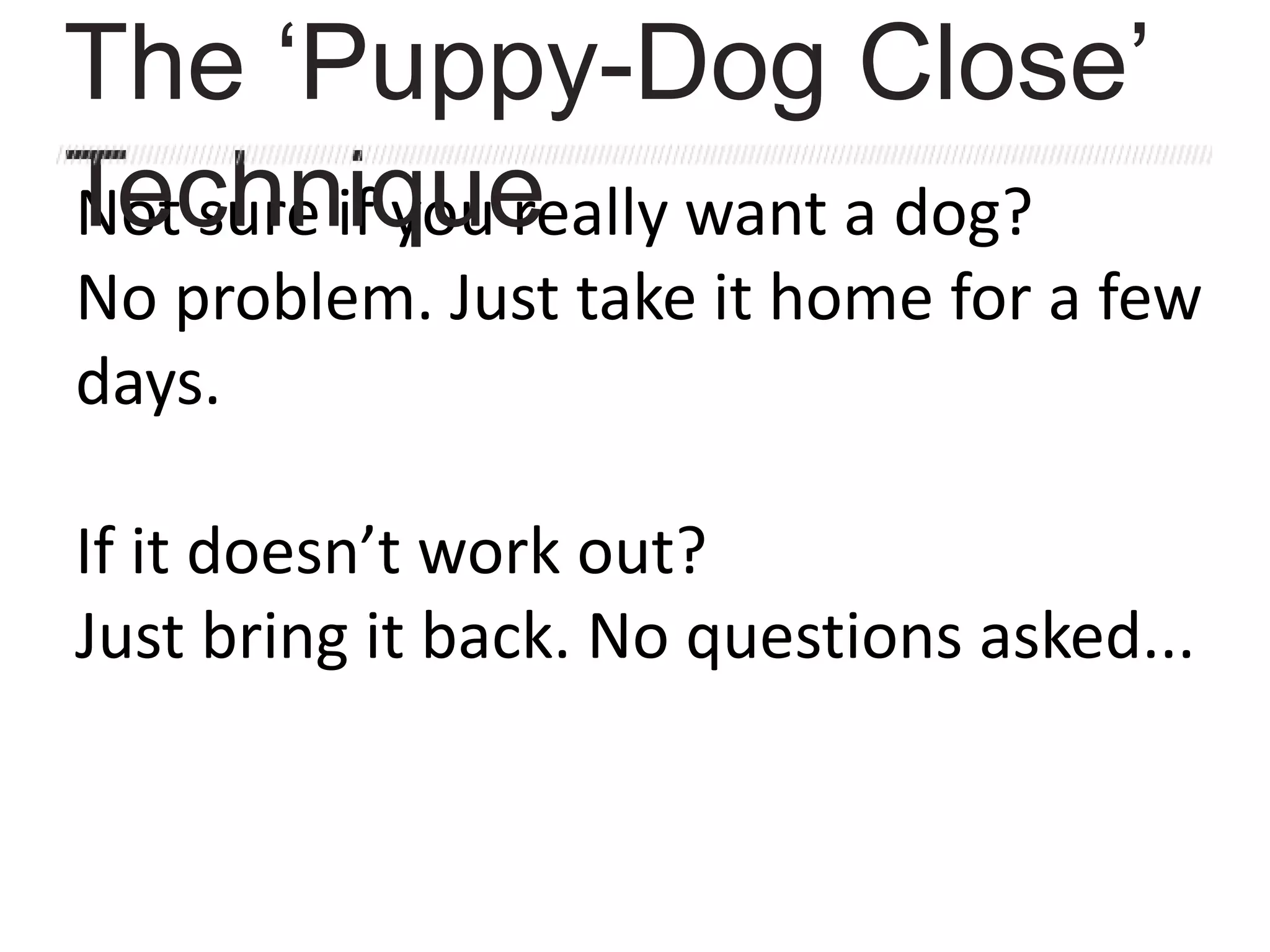 Not sure if you really want a dog?
No problem. Just take it home for a few
days.
If it doesn’t work out?
Just bring it back. No questions asked...
The ‘Puppy-Dog Close’
Technique
 