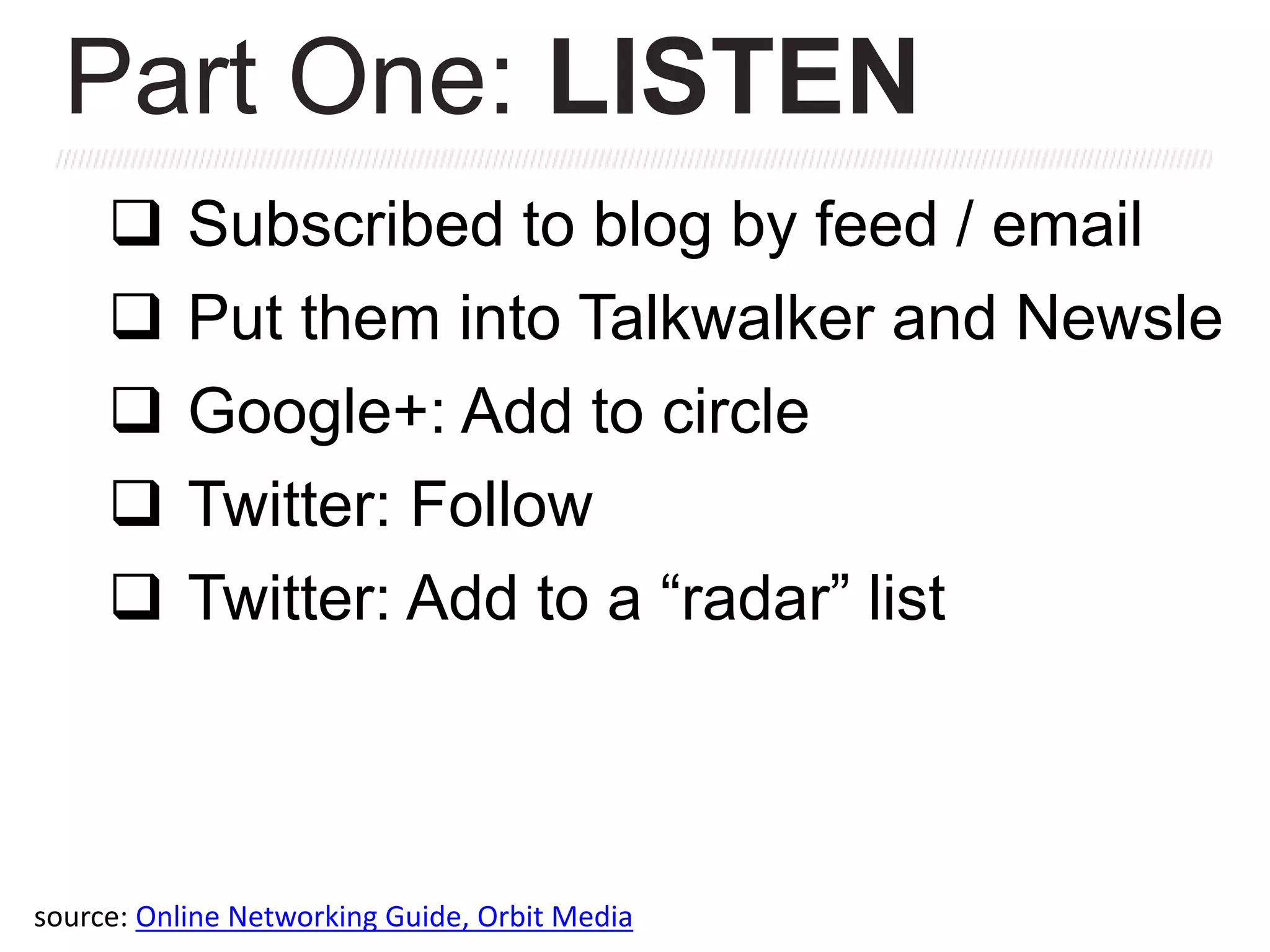  Subscribed to blog by feed / email
 Put them into Talkwalker and Newsle
 Google+: Add to circle
 Twitter: Follow
 Twitter: Add to a “radar” list
Part One: LISTEN
source: Online Networking Guide, Orbit Media
 