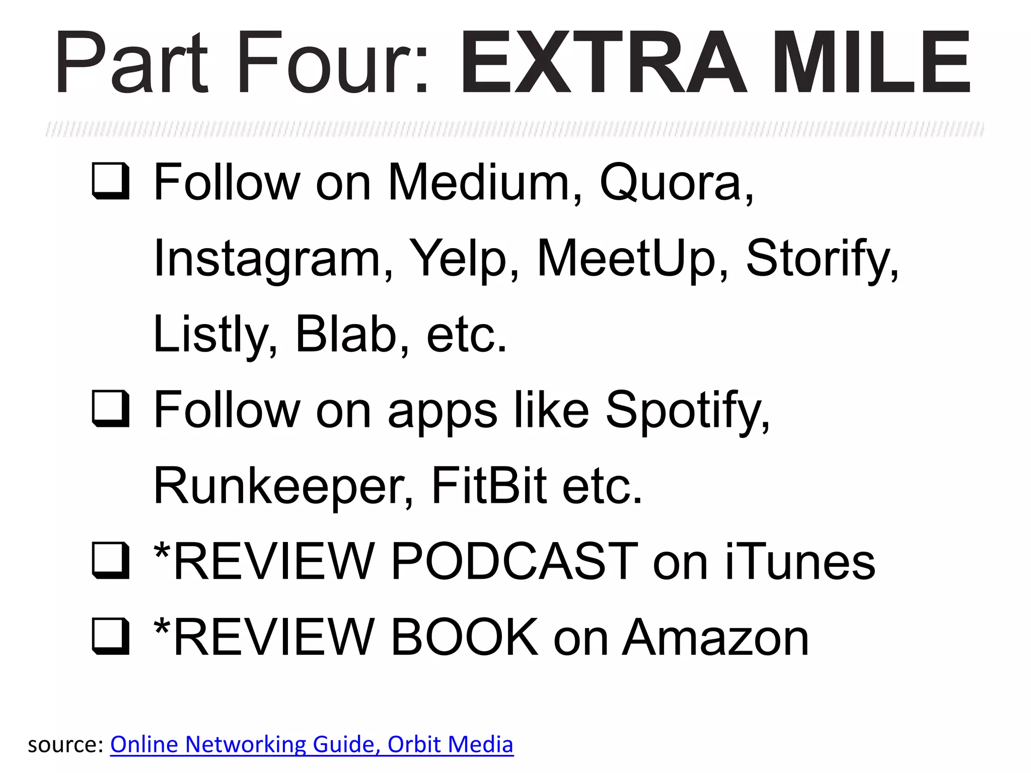  Follow on Medium, Quora,
Instagram, Yelp, MeetUp, Storify,
Listly, Blab, etc.
 Follow on apps like Spotify,
Runkeeper, FitBit etc.
 *REVIEW PODCAST on iTunes
 *REVIEW BOOK on Amazon
Part Four: EXTRA MILE
source: Online Networking Guide, Orbit Media
 