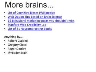 • List of Cognitive Biases (Wikipedia)
• Web Design Tips Based on Brain Science
• 15 behavioral marketing posts you shouldn’t miss
• Stanford Web Credibility Lab
• List of 81 Neuromarketing Books
Anything by…
• Robert Cialdini
• Gregory Ciotti
• Roger Dooley
• @HiddenBrain
More brains...
 