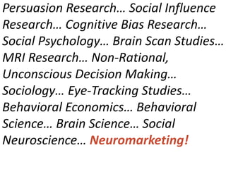 Persuasion Research… Social Influence
Research… Cognitive Bias Research…
Social Psychology… Brain Scan Studies…
MRI Research… Non-Rational,
Unconscious Decision Making…
Sociology… Eye-Tracking Studies…
Behavioral Economics… Behavioral
Science… Brain Science… Social
Neuroscience… Neuromarketing!
 